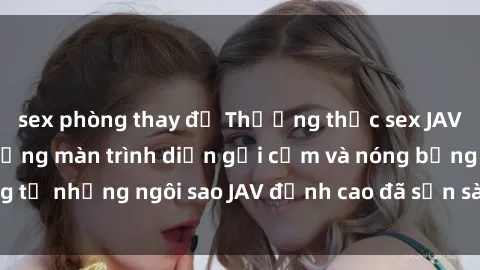 sex phòng thay đồ Thưởng thức sex JAV idol miễn phí: Những màn trình diễn gợi cảm và nóng bỏng từ những ngôi sao JAV đỉnh cao đã sẵn sàng để bạn khám phá.