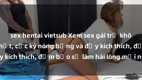 sex hentai vietsub Xem sex gái trẻ không che hấp dẫn nhất, cực kỳ nóng bỏng và đầy kích thích, đảm bảo sẽ làm hài lòng mọi người!