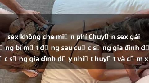 sex không che miễn phí Chuyện sex gái Việt có chồng: Những bí mật đằng sau cuộc sống gia đình đầy nhiệt huyết và cảm xúc