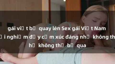 gái việt bị quay lén Sex gái Việt Nam có con: Trải nghiệm đầy cảm xúc đáng nhớ không thể bỏ qua