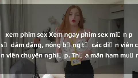 xem phim sex Xem ngay phim sex miễn phí tại đây - cùng sự dâm đãng, nóng bỏng từ các diễn viên chuyên nghiệp. Thỏa mãn ham muốn ngay hôm nay!