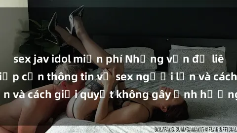 sex jav idol miễn phí Những vấn đề liên quan đến việc tiếp cận thông tin về sex người lớn và cách giải quyết không gây ảnh hưởng đến trẻ em