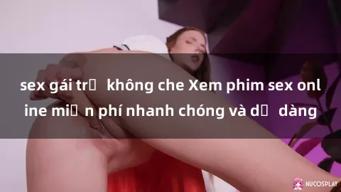 sex gái trẻ không che Xem phim sex online miễn phí nhanh chóng và dễ dàng