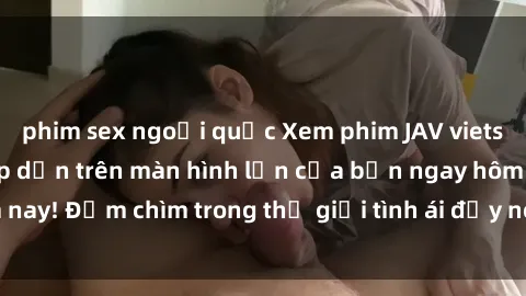 phim sex ngoại quốc Xem phim JAV vietsub mới nhất và hấp dẫn trên màn hình lớn của bạn ngay hôm nay! Đắm chìm trong thế giới tình ái đầy nóng bỏng và kích thích.