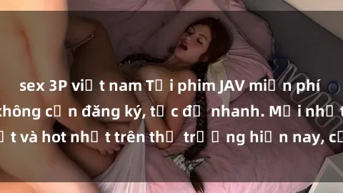 sex 3P việt nam Tải phim JAV miễn phí chất lượng cao, không cần đăng ký, tốc độ nhanh. Mới nhất và hot nhất trên thị trường hiện nay, cập nhật hàng ngày.