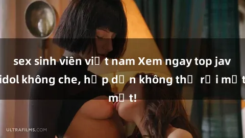 sex sinh viên việt nam Xem ngay top jav idol không che, hấp dẫn không thể rời mắt!
