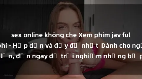 sex online không che Xem phim jav full HD online miễn phí - Hấp dẫn và đầy đủ nhất  Dành cho người lớn, đến ngay để trải nghiệm những bộ phim hấp dẫn và hấp dẫn.