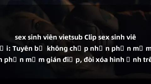 sex sinh viên vietsub Clip sex sinh viên gây sốt mạng xã hội: Tuyên bố không chấp nhận phần mềm gián điệp, đòi xóa hình ảnh trên internet