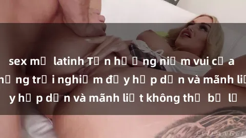 sex mỹ latinh Tận hưởng niềm vui của sex với gái trẻ: những trải nghiệm đầy hấp dẫn và mãnh liệt không thể bỏ lỡ