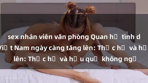 sex nhân viên văn phòng Quan hệ tình dục của nữ sinh Việt Nam ngày càng tăng lên: Thực hư và hậu quả không ngờ