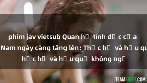 phim jav vietsub Quan hệ tình dục của nữ sinh Việt Nam ngày càng tăng lên: Thực hư và hậu quả không ngờ