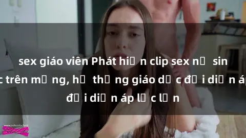 sex giáo viên Phát hiện clip sex nữ sinh gây sốc trên mạng, hệ thống giáo dục đối diện áp lực lớn
