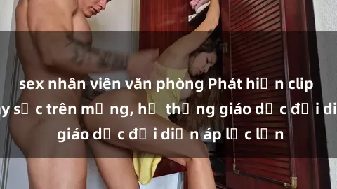 sex nhân viên văn phòng Phát hiện clip sex nữ sinh gây sốc trên mạng, hệ thống giáo dục đối diện áp lực lớn