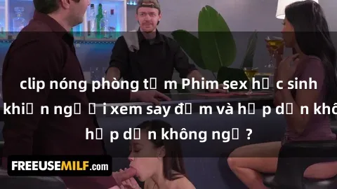 clip nóng phòng tắm Phim sex học sinh: Điều gì khiến người xem say đắm và hấp dẫn không ngờ?