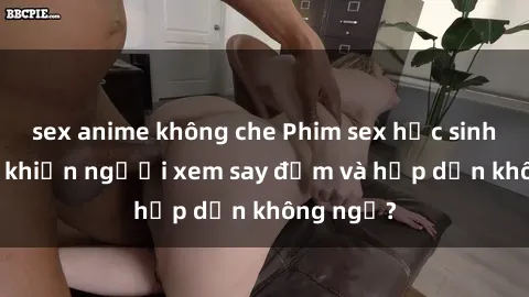 sex anime không che Phim sex học sinh: Điều gì khiến người xem say đắm và hấp dẫn không ngờ?