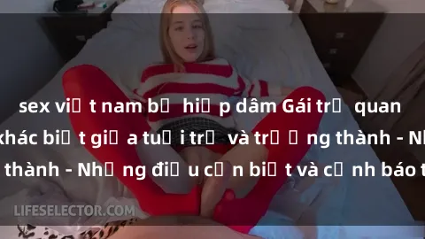 sex việt nam bị hiếp dâm Gái trẻ quan hệ: Mối quan hệ khác biệt giữa tuổi trẻ và trưởng thành - Những điều cần biết và cảnh báo từ chuyên gia