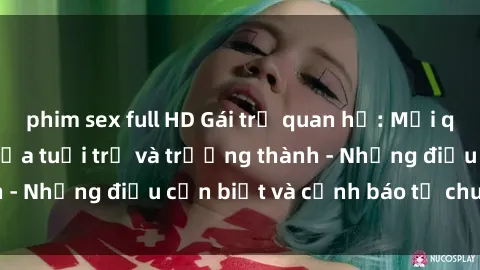 phim sex full HD Gái trẻ quan hệ: Mối quan hệ khác biệt giữa tuổi trẻ và trưởng thành - Những điều cần biết và cảnh báo từ chuyên gia