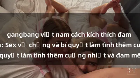 gangbang việt nam cách kích thích đam mê trong hôn nhân: Sex vợ chồng và bí quyết làm tình thêm cuồng nhiệt và đam mê