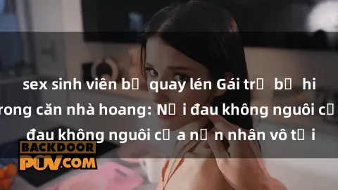 sex sinh viên bị quay lén Gái trẻ bị hiếp dâm bạo lực trong căn nhà hoang: Nỗi đau không nguôi của nạn nhân vô tội