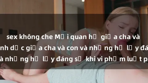 sex không che Mối quan hệ giữa cha và con: Sự thật về tình dục giữa cha và con và những hệ lụy đáng sợ khi vi phạm luật pháp.