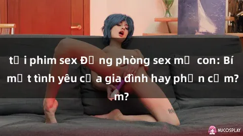 tải phim sex Động phòng sex mẹ con: Bí mật tình yêu của gia đình hay phản cảm?