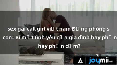 sex gái call girl việt nam Động phòng sex mẹ con: Bí mật tình yêu của gia đình hay phản cảm?