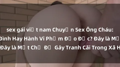 sex gái việt nam Chuyện Sex Ông Cháu: Mối Quan Hệ Gia Đình Hay Hành Vi Phạm Đạo Đức? Đây là Một Chủ Đề Gây Tranh Cãi Trong Xã Hội Hiện Nay.