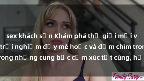 sex khách sạn Khám phá thế giới mới với sex người lớn: trải nghiệm đầy mê hoặc và đắm chìm trong những cung bậc cảm xúc tột cùng, hứng khởi và cuốn hút.